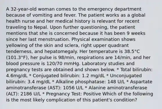 A 32-year-old woman comes to the emergency department because of vomiting and fever. The patient works as a global health nurse and her medical history is relevant for recent traveling to Nepal. Upon further questioning, the patient mentions that she is concerned because it has been 9 weeks since her last menstruation. Physical examination shows yellowing of the skin and sclera, right upper quadrant tenderness, and hepatomegaly. Her temperature is 38.5°C (101.3°F), her pulse is 98/min, respirations are 14/min, and her blood pressure is 120/70 mmHg. Laboratory studies and pregnancy tests are obtained and shown below. * Total bilirubin: 4.6mg/dL * Conjugated bilirubin: 1.2 mg/dL * Unconjugated bilirubin: 3.4 mg/dL * Alkaline phosphatase: 148 U/L * Aspartate aminotransferase (AST): 1056 U/L * Alanine aminotransferase (ALT): 2186 U/L * Pregnancy Test: Positive Which of the following is the most likely complication of this patient's condition?