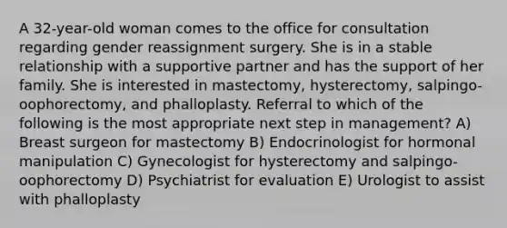 A 32-year-old woman comes to the office for consultation regarding gender reassignment surgery. She is in a stable relationship with a supportive partner and has the support of her family. She is interested in mastectomy, hysterectomy, salpingo-oophorectomy, and phalloplasty. Referral to which of the following is the most appropriate next step in management? A) Breast surgeon for mastectomy B) Endocrinologist for hormonal manipulation C) Gynecologist for hysterectomy and salpingo-oophorectomy D) Psychiatrist for evaluation E) Urologist to assist with phalloplasty