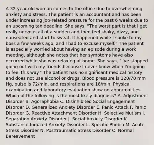 A 32-year-old woman comes to the office due to overwhelming anxiety and stress. The patient is an accountant and has been under increasing job-related pressure for the past 6 weeks due to an upcoming tax deadline. She says, "The worst part is that I get really nervous all of a sudden and then feel shaky, dizzy, and nauseated and start to sweat. It happened while I spoke to my boss a few weeks ago, and I had to excuse myself." The patient is especially worried about having an episode during a work meeting, although she notes that her symptoms have also occurred while she was relaxing at home. She says, "I've stopped going out with my friends because I never know when I'm going to feel this way." The patient has no significant medical history and does not use alcohol or drugs. Blood pressure is 120/70 mm Hg, pulse is 72/min, and respirations are 18/min. Physical examination and laboratory evaluation show no abnormalities. Which of the following is the most likely diagnosis? A. Adjustment Disorder B. Agoraphobia C. Disinhibited Social Engagement Disorder D. Generalized Anxiety Disorder E. Panic Attack F. Panic Disorder G. Reactive Attachment Disorder H. Selective Mutism I. Separation Anxiety Disorder J. Social Anxiety Disorder K. Substance-Induced Anxiety Disorder L. Specific Phobia M. Acute Stress Disorder N. Posttraumatic Stress Disorder O. Normal Bereavement