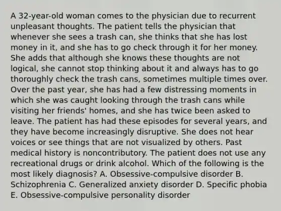 A 32-year-old woman comes to the physician due to recurrent unpleasant thoughts. The patient tells the physician that whenever she sees a trash can, she thinks that she has lost money in it, and she has to go check through it for her money. She adds that although she knows these thoughts are not logical, she cannot stop thinking about it and always has to go thoroughly check the trash cans, sometimes multiple times over. Over the past year, she has had a few distressing moments in which she was caught looking through the trash cans while visiting her friends' homes, and she has twice been asked to leave. The patient has had these episodes for several years, and they have become increasingly disruptive. She does not hear voices or see things that are not visualized by others. Past medical history is noncontributory. The patient does not use any recreational drugs or drink alcohol. Which of the following is the most likely diagnosis? A. Obsessive-compulsive disorder B. Schizophrenia C. Generalized anxiety disorder D. Specific phobia E. Obsessive-compulsive personality disorder