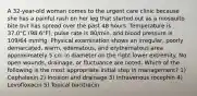 A 32-year-old woman comes to the urgent care clinic because she has a painful rash on her leg that started out as a mosquito bite but has spread over the past 48 hours. Temperature is 37.0°C (98.6°F), pulse rate is 80/min, and blood pressure is 109/64 mmHg. Physical examination shows an irregular, poorly demarcated, warm, edematous, and erythematous area approximately 5 cm in diameter on the right lower extremity. No open wounds, drainage, or fluctuance are noted. Which of the following is the most appropriate initial step in management? 1) Cephalexin 2) Incision and drainage 3) Intravenous rocephin 4) Levofloxacin 5) Topical bacitracin