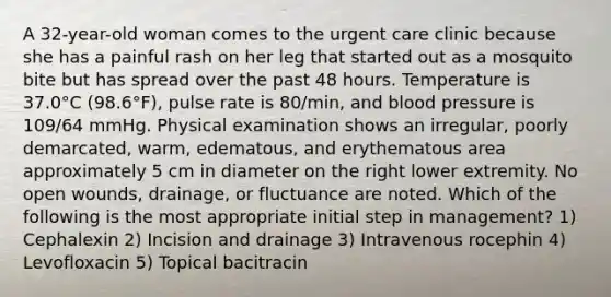 A 32-year-old woman comes to the urgent care clinic because she has a painful rash on her leg that started out as a mosquito bite but has spread over the past 48 hours. Temperature is 37.0°C (98.6°F), pulse rate is 80/min, and blood pressure is 109/64 mmHg. Physical examination shows an irregular, poorly demarcated, warm, edematous, and erythematous area approximately 5 cm in diameter on the right lower extremity. No open wounds, drainage, or fluctuance are noted. Which of the following is the most appropriate initial step in management? 1) Cephalexin 2) Incision and drainage 3) Intravenous rocephin 4) Levofloxacin 5) Topical bacitracin