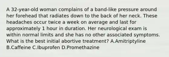 A 32-year-old woman complains of a band-like pressure around her forehead that radiates down to the back of her neck. These headaches occur twice a week on average and last for approximately 1 hour in duration. Her neurological exam is within normal limits and she has no other associated symptoms. What is the best initial abortive treatment? A.Amitriptyline B.Caffeine C.Ibuprofen D.Promethazine