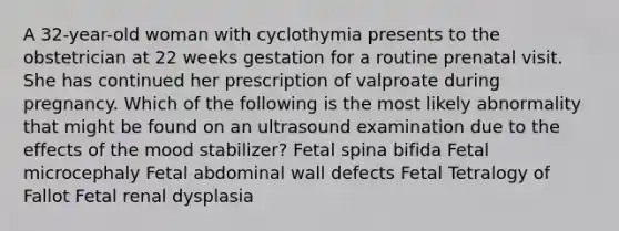 A 32-year-old woman with cyclothymia presents to the obstetrician at 22 weeks gestation for a routine prenatal visit. She has continued her prescription of valproate during pregnancy. Which of the following is the most likely abnormality that might be found on an ultrasound examination due to the effects of the mood stabilizer? Fetal spina bifida Fetal microcephaly Fetal abdominal wall defects Fetal Tetralogy of Fallot Fetal renal dysplasia