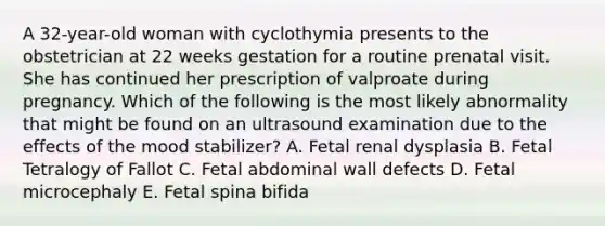 A 32-year-old woman with cyclothymia presents to the obstetrician at 22 weeks gestation for a routine prenatal visit. She has continued her prescription of valproate during pregnancy. Which of the following is the most likely abnormality that might be found on an ultrasound examination due to the effects of the mood stabilizer? A. Fetal renal dysplasia B. Fetal Tetralogy of Fallot C. Fetal abdominal wall defects D. Fetal microcephaly E. Fetal spina bifida