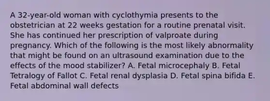 A 32-year-old woman with cyclothymia presents to the obstetrician at 22 weeks gestation for a routine prenatal visit. She has continued her prescription of valproate during pregnancy. Which of the following is the most likely abnormality that might be found on an ultrasound examination due to the effects of the mood stabilizer? A. Fetal microcephaly B. Fetal Tetralogy of Fallot C. Fetal renal dysplasia D. Fetal spina bifida E. Fetal abdominal wall defects