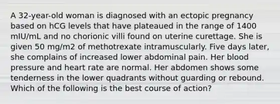 A 32-year-old woman is diagnosed with an ectopic pregnancy based on hCG levels that have plateaued in the range of 1400 mIU/mL and no chorionic villi found on uterine curettage. She is given 50 mg/m2 of methotrexate intramuscularly. Five days later, she complains of increased lower abdominal pain. Her blood pressure and heart rate are normal. Her abdomen shows some tenderness in the lower quadrants without guarding or rebound. Which of the following is the best course of action?