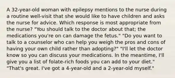 A 32-year-old woman with epilepsy mentions to the nurse during a routine well-visit that she would like to have children and asks the nurse for advice. Which response is most appropriate from the nurse? "You should talk to the doctor about that; the medications you're on can damage the fetus." "Do you want to talk to a counselor who can help you weigh the pros and cons of having your own child rather than adopting?" "I'll let the doctor know so you can discuss your medications. In the meantime, I'll give you a list of folate-rich foods you can add to your diet." "That's great. I've got a 4-year-old and a 2-year-old myself."