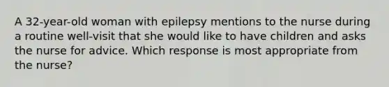 A 32-year-old woman with epilepsy mentions to the nurse during a routine well-visit that she would like to have children and asks the nurse for advice. Which response is most appropriate from the nurse?