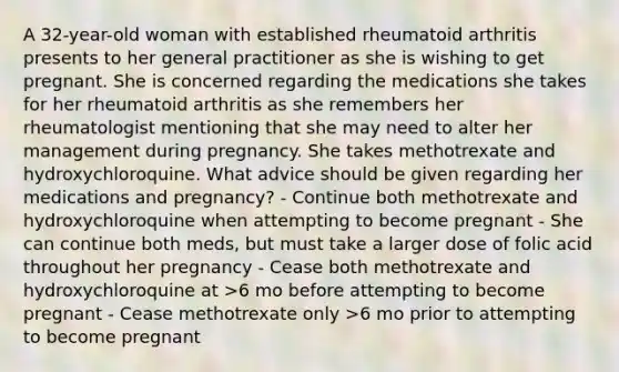 A 32-year-old woman with established rheumatoid arthritis presents to her general practitioner as she is wishing to get pregnant. She is concerned regarding the medications she takes for her rheumatoid arthritis as she remembers her rheumatologist mentioning that she may need to alter her management during pregnancy. She takes methotrexate and hydroxychloroquine. What advice should be given regarding her medications and pregnancy? - Continue both methotrexate and hydroxychloroquine when attempting to become pregnant - She can continue both meds, but must take a larger dose of folic acid throughout her pregnancy - Cease both methotrexate and hydroxychloroquine at >6 mo before attempting to become pregnant - Cease methotrexate only >6 mo prior to attempting to become pregnant