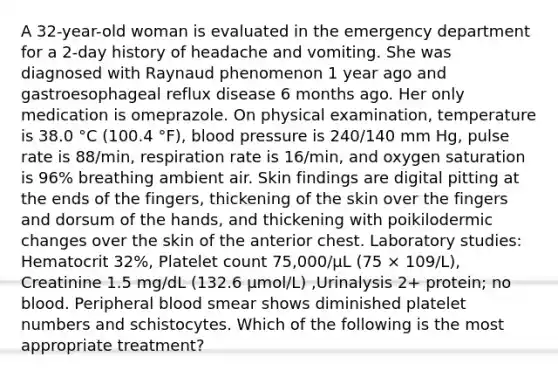 A 32-year-old woman is evaluated in the emergency department for a 2-day history of headache and vomiting. She was diagnosed with Raynaud phenomenon 1 year ago and gastroesophageal reflux disease 6 months ago. Her only medication is omeprazole. On physical examination, temperature is 38.0 °C (100.4 °F), blood pressure is 240/140 mm Hg, pulse rate is 88/min, respiration rate is 16/min, and oxygen saturation is 96% breathing ambient air. Skin findings are digital pitting at the ends of the fingers, thickening of the skin over the fingers and dorsum of the hands, and thickening with poikilodermic changes over the skin of the anterior chest. Laboratory studies: Hematocrit 32%, Platelet count 75,000/µL (75 × 109/L), Creatinine 1.5 mg/dL (132.6 µmol/L) ,Urinalysis 2+ protein; no blood. Peripheral blood smear shows diminished platelet numbers and schistocytes. Which of the following is the most appropriate treatment?