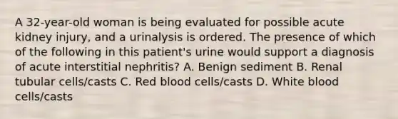 A 32-year-old woman is being evaluated for possible acute kidney injury, and a urinalysis is ordered. The presence of which of the following in this patient's urine would support a diagnosis of acute interstitial nephritis? A. Benign sediment B. Renal tubular cells/casts C. Red blood cells/casts D. White blood cells/casts