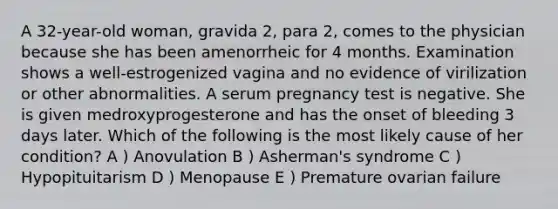 A 32-year-old woman, gravida 2, para 2, comes to the physician because she has been amenorrheic for 4 months. Examination shows a well-estrogenized vagina and no evidence of virilization or other abnormalities. A serum pregnancy test is negative. She is given medroxyprogesterone and has the onset of bleeding 3 days later. Which of the following is the most likely cause of her condition? A ) Anovulation B ) Asherman's syndrome C ) Hypopituitarism D ) Menopause E ) Premature ovarian failure