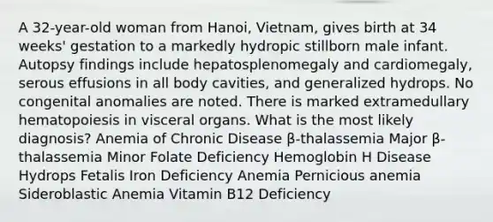 A 32-year-old woman from Hanoi, Vietnam, gives birth at 34 weeks' gestation to a markedly hydropic stillborn male infant. Autopsy findings include hepatosplenomegaly and cardiomegaly, serous effusions in all body cavities, and generalized hydrops. No congenital anomalies are noted. There is marked extramedullary hematopoiesis in visceral organs. What is the most likely diagnosis? Anemia of Chronic Disease β-thalassemia Major β-thalassemia Minor Folate Deficiency Hemoglobin H Disease Hydrops Fetalis Iron Deficiency Anemia Pernicious anemia Sideroblastic Anemia Vitamin B12 Deficiency