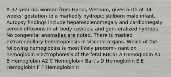 A 32-year-old woman from Hanoi, Vietnam, gives birth at 34 weeks' gestation to a markedly hydropic stillborn male infant. Autopsy findings include hepatosplenomegaly and cardiomegaly, serous effusions in all body cavities, and gen- eralized hydrops. No congenital anomalies are noted. There is marked extramedullary hematopoiesis in visceral organs. Which of the following hemoglobins is most likely predomi- nant on hemoglobin electrophoresis of the fetal RBCs? A Hemoglobin A1 B Hemoglobin A2 C Hemoglobin Bart's D Hemoglobin E E Hemoglobin F F Hemoglobin H