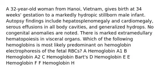 A 32-year-old woman from Hanoi, Vietnam, gives birth at 34 weeks' gestation to a markedly hydropic stillborn male infant. Autopsy findings include hepatosplenomegaly and cardiomegaly, serous effusions in all body cavities, and generalized hydrops. No congenital anomalies are noted. There is marked extramedullary hematopoiesis in visceral organs. Which of the following hemoglobins is most likely predominant on hemoglobin electrophoresis of the fetal RBCs? A Hemoglobin A1 B Hemoglobin A2 C Hemoglobin Bart's D Hemoglobin E E Hemoglobin F F Hemoglobin H