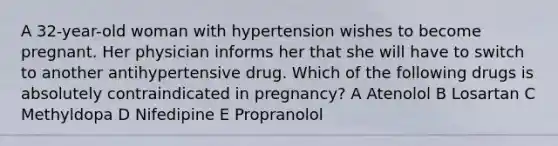 A 32-year-old woman with hypertension wishes to become pregnant. Her physician informs her that she will have to switch to another antihypertensive drug. Which of the following drugs is absolutely contraindicated in pregnancy? A Atenolol B Losartan C Methyldopa D Nifedipine E Propranolol