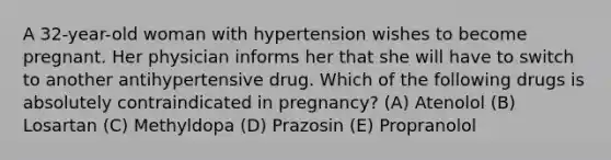 A 32-year-old woman with hypertension wishes to become pregnant. Her physician informs her that she will have to switch to another antihypertensive drug. Which of the following drugs is absolutely contraindicated in pregnancy? (A) Atenolol (B) Losartan (C) Methyldopa (D) Prazosin (E) Propranolol