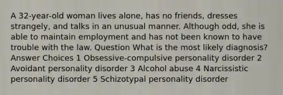 A 32-year-old woman lives alone, has no friends, dresses strangely, and talks in an unusual manner. Although odd, she is able to maintain employment and has not been known to have trouble with the law. Question What is the most likely diagnosis? Answer Choices 1 Obsessive-compulsive personality disorder 2 Avoidant personality disorder 3 Alcohol abuse 4 Narcissistic personality disorder 5 Schizotypal personality disorder