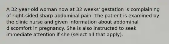 A 32-year-old woman now at 32 weeks' gestation is complaining of right-sided sharp abdominal pain. The patient is examined by the clinic nurse and given information about abdominal discomfort in pregnancy. She is also instructed to seek immediate attention if she (select all that apply):