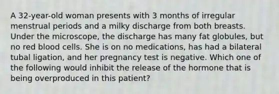 A 32-year-old woman presents with 3 months of irregular menstrual periods and a milky discharge from both breasts. Under the microscope, the discharge has many fat globules, but no red blood cells. She is on no medications, has had a bilateral tubal ligation, and her pregnancy test is negative. Which one of the following would inhibit the release of the hormone that is being overproduced in this patient?