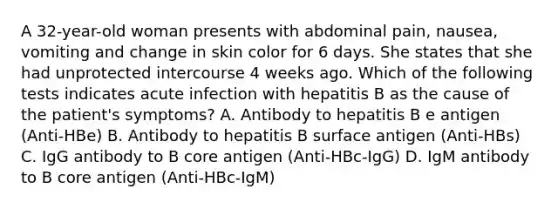 A 32-year-old woman presents with abdominal pain, nausea, vomiting and change in skin color for 6 days. She states that she had unprotected intercourse 4 weeks ago. Which of the following tests indicates acute infection with hepatitis B as the cause of the patient's symptoms? A. Antibody to hepatitis B e antigen (Anti-HBe) B. Antibody to hepatitis B surface antigen (Anti-HBs) C. IgG antibody to B core antigen (Anti-HBc-IgG) D. IgM antibody to B core antigen (Anti-HBc-IgM)