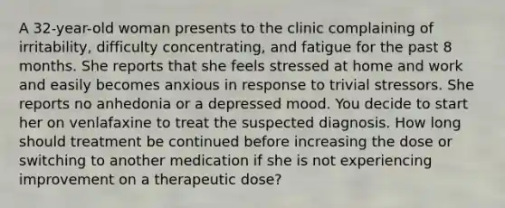 A 32-year-old woman presents to the clinic complaining of irritability, difficulty concentrating, and fatigue for the past 8 months. She reports that she feels stressed at home and work and easily becomes anxious in response to trivial stressors. She reports no anhedonia or a depressed mood. You decide to start her on venlafaxine to treat the suspected diagnosis. How long should treatment be continued before increasing the dose or switching to another medication if she is not experiencing improvement on a therapeutic dose?