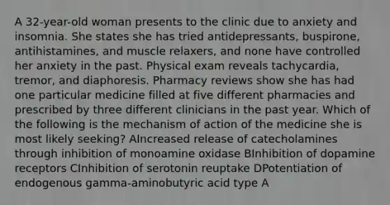 A 32-year-old woman presents to the clinic due to anxiety and insomnia. She states she has tried antidepressants, buspirone, antihistamines, and muscle relaxers, and none have controlled her anxiety in the past. Physical exam reveals tachycardia, tremor, and diaphoresis. Pharmacy reviews show she has had one particular medicine filled at five different pharmacies and prescribed by three different clinicians in the past year. Which of the following is the mechanism of action of the medicine she is most likely seeking? AIncreased release of catecholamines through inhibition of monoamine oxidase BInhibition of dopamine receptors CInhibition of serotonin reuptake DPotentiation of endogenous gamma-aminobutyric acid type A