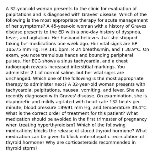 A 32-year-old woman presents to the clinic for evaluation of palpitations and is diagnosed with Graves' disease. Which of the following is the most appropriate therapy for acute management of her symptoms? A 45-year-old woman with a history of Graves disease presents to the ED with a one-day history of dyspnea, fever, and agitation. Her husband believes that she stopped taking her medications one week ago. Her vital signs are BP 185/75 mm Hg, HR 141 bpm, R 24 breaths/min, and T 38.9°C. On exam, you note tremulous hands and bounding peripheral pulses. Her ECG shows a sinus tachycardia, and a chest radiograph reveals increased interstitial markings. You administer 2 L of normal saline, but her vital signs are unchanged. Which one of the following is the most appropriate therapy to administer next? A 32-year-old woman presents with tachycardia, palpitations, nausea, vomiting, and fever. She was recently diagnosed with Graves' disease. On examination, she is diaphoretic and mildly agitated with heart rate 132 beats per minute, blood pressure 189/91 mm Hg, and temperature 39.4°C. What is the correct order of treatment for this patient? What medication should be avoided in the first trimester of pregnancy when treating hyperthyroidism? Which of the following medications blocks the release of stored thyroid hormone? What medication can be given to block enterohepatic recirculation of thyroid hormone? Why are corticosteroids recommended in thyroid storm?