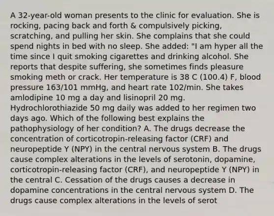 A 32-year-old woman presents to the clinic for evaluation. She is rocking, pacing back and forth & compulsively picking, scratching, and pulling her skin. She complains that she could spend nights in bed with no sleep. She added: "I am hyper all the time since I quit smoking cigarettes and drinking alcohol. She reports that despite suffering, she sometimes finds pleasure smoking meth or crack. Her temperature is 38 C (100.4) F, blood pressure 163/101 mmHg, and heart rate 102/min. She takes amlodipine 10 mg a day and lisinopril 20 mg. Hydrochlorothiazide 50 mg daily was added to her regimen two days ago. Which of the following best explains the pathophysiology of her condition? A. The drugs decrease the concentration of corticotropin-releasing factor (CRF) and neuropeptide Y (NPY) in the central nervous system B. The drugs cause complex alterations in the levels of serotonin, dopamine, corticotropin-releasing factor (CRF), and neuropeptide Y (NPY) in the central C. Cessation of the drugs causes a decrease in dopamine concentrations in the central nervous system D. The drugs cause complex alterations in the levels of serot