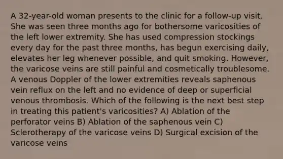 A 32-year-old woman presents to the clinic for a follow-up visit. She was seen three months ago for bothersome varicosities of the left lower extremity. She has used compression stockings every day for the past three months, has begun exercising daily, elevates her leg whenever possible, and quit smoking. However, the varicose veins are still painful and cosmetically troublesome. A venous Doppler of the lower extremities reveals saphenous vein reflux on the left and no evidence of deep or superficial venous thrombosis. Which of the following is the next best step in treating this patient's varicosities? A) Ablation of the perforator veins B) Ablation of the saphenous vein C) Sclerotherapy of the varicose veins D) Surgical excision of the varicose veins