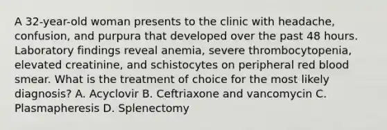 A 32-year-old woman presents to the clinic with headache, confusion, and purpura that developed over the past 48 hours. Laboratory findings reveal anemia, severe thrombocytopenia, elevated creatinine, and schistocytes on peripheral red blood smear. What is the treatment of choice for the most likely diagnosis? A. Acyclovir B. Ceftriaxone and vancomycin C. Plasmapheresis D. Splenectomy