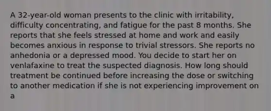 A 32-year-old woman presents to the clinic with irritability, difficulty concentrating, and fatigue for the past 8 months. She reports that she feels stressed at home and work and easily becomes anxious in response to trivial stressors. She reports no anhedonia or a depressed mood. You decide to start her on venlafaxine to treat the suspected diagnosis. How long should treatment be continued before increasing the dose or switching to another medication if she is not experiencing improvement on a