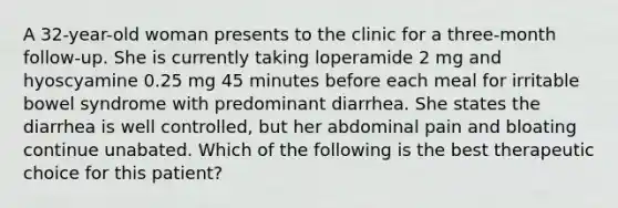 A 32-year-old woman presents to the clinic for a three-month follow-up. She is currently taking loperamide 2 mg and hyoscyamine 0.25 mg 45 minutes before each meal for irritable bowel syndrome with predominant diarrhea. She states the diarrhea is well controlled, but her abdominal pain and bloating continue unabated. Which of the following is the best therapeutic choice for this patient?