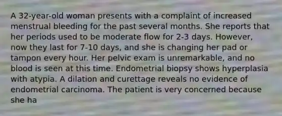 A 32-year-old woman presents with a complaint of increased menstrual bleeding for the past several months. She reports that her periods used to be moderate flow for 2-3 days. However, now they last for 7-10 days, and she is changing her pad or tampon every hour. Her pelvic exam is unremarkable, and no blood is seen at this time. Endometrial biopsy shows hyperplasia with atypia. A dilation and curettage reveals no evidence of endometrial carcinoma. The patient is very concerned because she ha