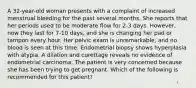 A 32-year-old woman presents with a complaint of increased menstrual bleeding for the past several months. She reports that her periods used to be moderate flow for 2-3 days. However, now they last for 7-10 days, and she is changing her pad or tampon every hour. Her pelvic exam is unremarkable, and no blood is seen at this time. Endometrial biopsy shows hyperplasia with atypia. A dilation and curettage reveals no evidence of endometrial carcinoma. The patient is very concerned because she has been trying to get pregnant. Which of the following is recommended for this patient?