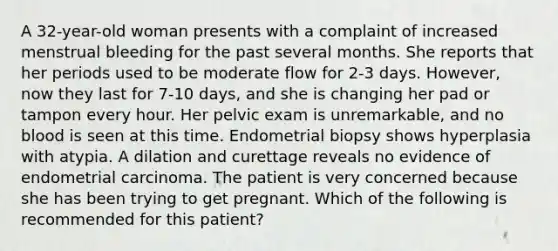 A 32-year-old woman presents with a complaint of increased menstrual bleeding for the past several months. She reports that her periods used to be moderate flow for 2-3 days. However, now they last for 7-10 days, and she is changing her pad or tampon every hour. Her pelvic exam is unremarkable, and no blood is seen at this time. Endometrial biopsy shows hyperplasia with atypia. A dilation and curettage reveals no evidence of endometrial carcinoma. The patient is very concerned because she has been trying to get pregnant. Which of the following is recommended for this patient?