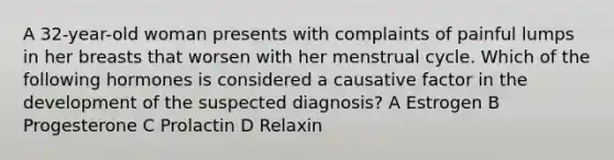 A 32-year-old woman presents with complaints of painful lumps in her breasts that worsen with her menstrual cycle. Which of the following hormones is considered a causative factor in the development of the suspected diagnosis? A Estrogen B Progesterone C Prolactin D Relaxin