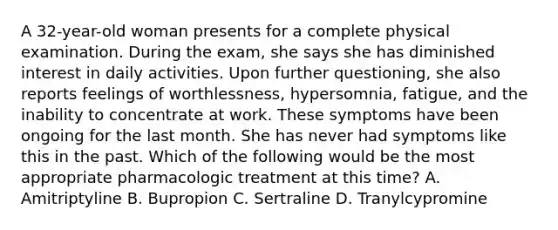 A 32-year-old woman presents for a complete physical examination. During the exam, she says she has diminished interest in daily activities. Upon further questioning, she also reports feelings of worthlessness, hypersomnia, fatigue, and the inability to concentrate at work. These symptoms have been ongoing for the last month. She has never had symptoms like this in the past. Which of the following would be the most appropriate pharmacologic treatment at this time? A. Amitriptyline B. Bupropion C. Sertraline D. Tranylcypromine