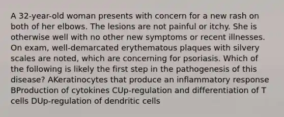 A 32-year-old woman presents with concern for a new rash on both of her elbows. The lesions are not painful or itchy. She is otherwise well with no other new symptoms or recent illnesses. On exam, well-demarcated erythematous plaques with silvery scales are noted, which are concerning for psoriasis. Which of the following is likely the first step in the pathogenesis of this disease? AKeratinocytes that produce an inflammatory response BProduction of cytokines CUp-regulation and differentiation of T cells DUp-regulation of dendritic cells