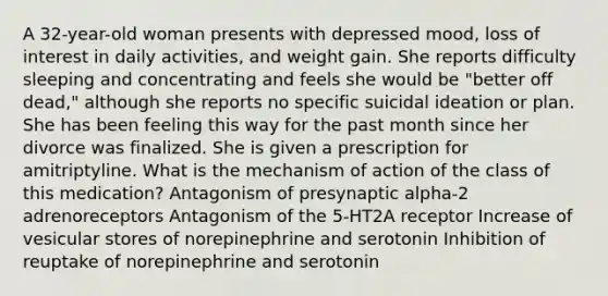 A 32-year-old woman presents with depressed mood, loss of interest in daily activities, and weight gain. She reports difficulty sleeping and concentrating and feels she would be "better off dead," although she reports no specific suicidal ideation or plan. She has been feeling this way for the past month since her divorce was finalized. She is given a prescription for amitriptyline. What is the mechanism of action of the class of this medication? Antagonism of presynaptic alpha-2 adrenoreceptors Antagonism of the 5-HT2A receptor Increase of vesicular stores of norepinephrine and serotonin Inhibition of reuptake of norepinephrine and serotonin