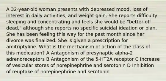 A 32-year-old woman presents with depressed mood, loss of interest in daily activities, and weight gain. She reports difficulty sleeping and concentrating and feels she would be "better off dead," although she reports no specific suicidal ideation or plan. She has been feeling this way for the past month since her divorce was finalized. She is given a prescription for amitriptyline. What is the mechanism of action of the class of this medication? A Antagonism of presynaptic alpha-2 adrenoreceptors B Antagonism of the 5-HT2A receptor C Increase of vesicular stores of norepinephrine and serotonin D Inhibition of reuptake of norepinephrine and serotonin