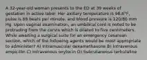 A 32-year-old woman presents to the ED at 39 weeks of gestation in active labor. Her axillary temperature is 98.6°F, pulse is 88 beats per minute, and blood pressure is 120/80 mm Hg. Upon vaginal examination, an umbilical cord is noted to be protruding from the cervix which is dilated to five centimeters. While awaiting a surgical suite for an emergency cesarean section, which of the following agents would be most appropriate to administer? A) Intramuscular dexamethasone B) Intravenous ampicillin C) Intravenous oxytocin D) Subcutaneous terbutaline