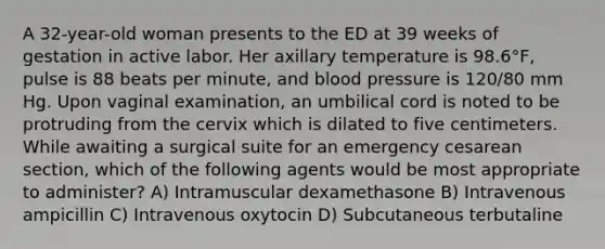 A 32-year-old woman presents to the ED at 39 weeks of gestation in active labor. Her axillary temperature is 98.6°F, pulse is 88 beats per minute, and blood pressure is 120/80 mm Hg. Upon vaginal examination, an umbilical cord is noted to be protruding from the cervix which is dilated to five centimeters. While awaiting a surgical suite for an emergency cesarean section, which of the following agents would be most appropriate to administer? A) Intramuscular dexamethasone B) Intravenous ampicillin C) Intravenous oxytocin D) Subcutaneous terbutaline