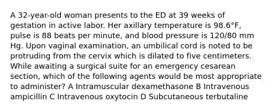 A 32-year-old woman presents to the ED at 39 weeks of gestation in active labor. Her axillary temperature is 98.6°F, pulse is 88 beats per minute, and blood pressure is 120/80 mm Hg. Upon vaginal examination, an umbilical cord is noted to be protruding from the cervix which is dilated to five centimeters. While awaiting a surgical suite for an emergency cesarean section, which of the following agents would be most appropriate to administer? A Intramuscular dexamethasone B Intravenous ampicillin C Intravenous oxytocin D Subcutaneous terbutaline