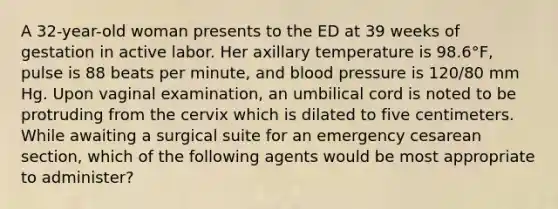 A 32-year-old woman presents to the ED at 39 weeks of gestation in active labor. Her axillary temperature is 98.6°F, pulse is 88 beats per minute, and <a href='https://www.questionai.com/knowledge/kD0HacyPBr-blood-pressure' class='anchor-knowledge'>blood pressure</a> is 120/80 mm Hg. Upon vaginal examination, an umbilical cord is noted to be protruding from the cervix which is dilated to five centimeters. While awaiting a surgical suite for an emergency cesarean section, which of the following agents would be most appropriate to administer?