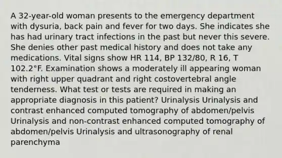 A 32-year-old woman presents to the emergency department with dysuria, back pain and fever for two days. She indicates she has had urinary tract infections in the past but never this severe. She denies other past medical history and does not take any medications. Vital signs show HR 114, BP 132/80, R 16, T 102.2°F. Examination shows a moderately ill appearing woman with right upper quadrant and right costovertebral angle tenderness. What test or tests are required in making an appropriate diagnosis in this patient? Urinalysis Urinalysis and contrast enhanced computed tomography of abdomen/pelvis Urinalysis and non-contrast enhanced computed tomography of abdomen/pelvis Urinalysis and ultrasonography of renal parenchyma