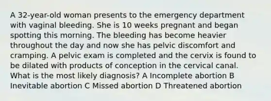 A 32-year-old woman presents to the emergency department with vaginal bleeding. She is 10 weeks pregnant and began spotting this morning. The bleeding has become heavier throughout the day and now she has pelvic discomfort and cramping. A pelvic exam is completed and the cervix is found to be dilated with products of conception in the cervical canal. What is the most likely diagnosis? A Incomplete abortion B Inevitable abortion C Missed abortion D Threatened abortion