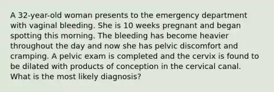 A 32-year-old woman presents to the emergency department with vaginal bleeding. She is 10 weeks pregnant and began spotting this morning. The bleeding has become heavier throughout the day and now she has pelvic discomfort and cramping. A pelvic exam is completed and the cervix is found to be dilated with products of conception in the cervical canal. What is the most likely diagnosis?