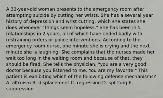 A 32-year-old woman presents to the emergency room after attempting suicide by cutting her wrists. She has a several year history of depression and wrist cutting, which she states she does whenever "things seem hopeless." She has been in 5 relationships in 2 years, all of which have ended badly with restraining orders or police interventions. According to the emergency room nurse, one minute she is crying and the next minute she is laughing. She complains that the nurses made her wait too long in the waiting room and because of that, they should be fired. She tells the physician, "you are a very good doctor because you listened to me. You are my favorite." This patient is exhibiting which of the following defense mechanisms? A. altruism B. displacement C. regression D. splitting E. suppression